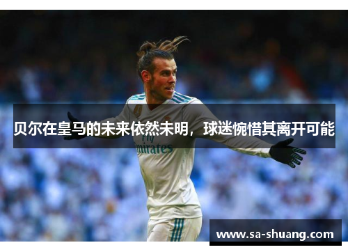 贝尔在皇马的未来依然未明，球迷惋惜其离开可能